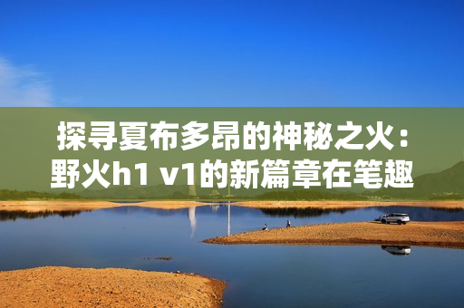 探寻夏布多昂的神秘之火：野火h1 v1的新篇章在笔趣阁绽放