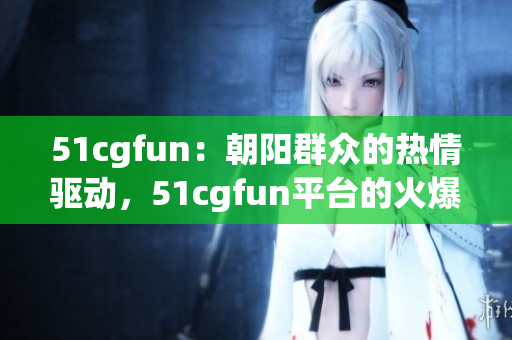 51cgfun：朝阳群众的热情驱动，51cgfun平台的火爆活力