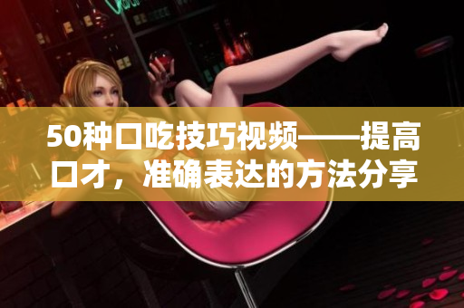 50种口吃技巧视频——提高口才，准确表达的方法分享