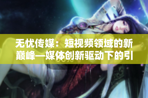 无忧传媒：短视频领域的新巅峰—媒体创新驱动下的引领者