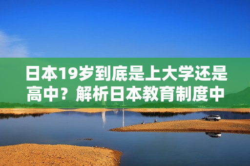 日本19岁到底是上大学还是高中?解析日本教育制度中的关键年龄转折点 日本19岁到底是上大学还是高中?解析日本教育制度中的关键年龄转折点