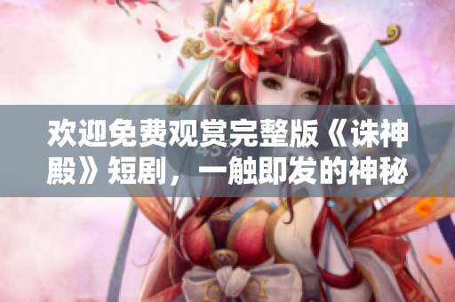 欢迎免费观赏完整版《诛神殿》短剧，一触即发的神秘冒险！