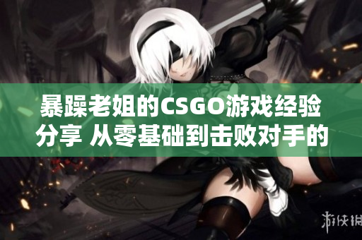 暴躁老姐的CSGO游戏经验分享 从零基础到击败对手的战术心得