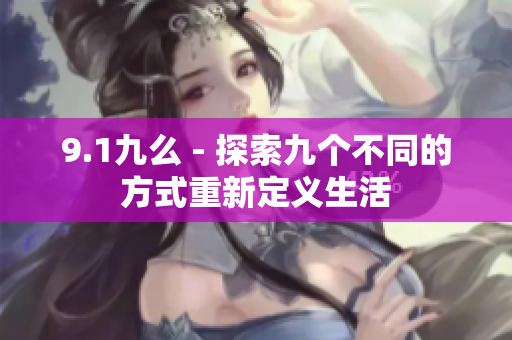9.1九么 - 探索九个不同的方式重新定义生活