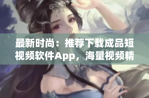 最新时尚：推荐下载成品短视频软件App，海量视频精彩推荐