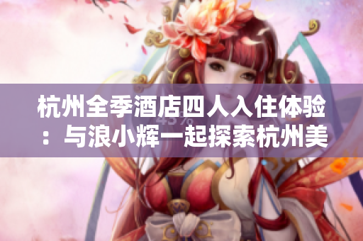 杭州全季酒店四人入住体验:与浪小辉一起探索杭州美食与风景 杭州全季酒店四人入住体验:与浪小辉一起探索杭州美食与风景
