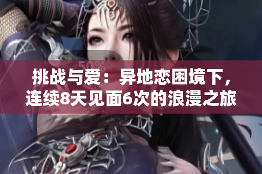 挑战与爱：异地恋困境下，连续8天见面6次的浪漫之旅