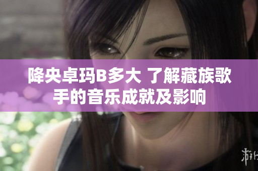降央卓玛B多大 了解藏族歌手的音乐成就及影响