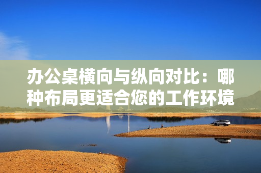 办公桌横向与纵向对比：哪种布局更适合您的工作环境？
