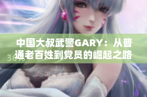 中国大叔武警GARY：从普通老百姓到党员的崛起之路