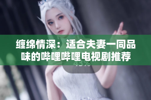 缠绵情深：适合夫妻一同品味的哔哩哔哩电视剧推荐