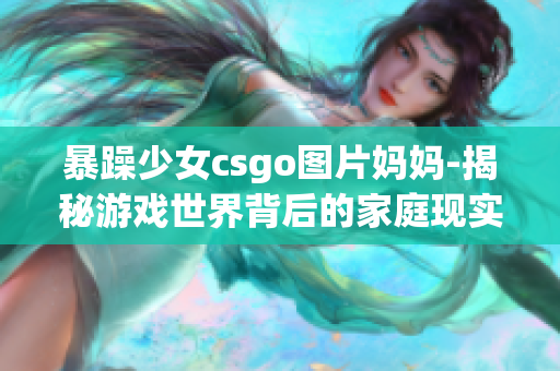 暴躁少女csgo图片妈妈-揭秘游戏世界背后的家庭现实