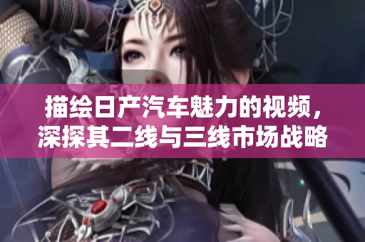 描绘日产汽车魅力的视频，深探其二线与三线市场战略