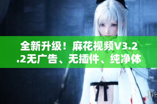 全新升级！麻花视频V3.2.2无广告、无插件、纯净体验来袭！