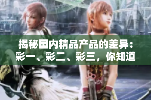 揭秘国内精品产品的差异：彩一、彩二、彩三，你知道哪些区别？