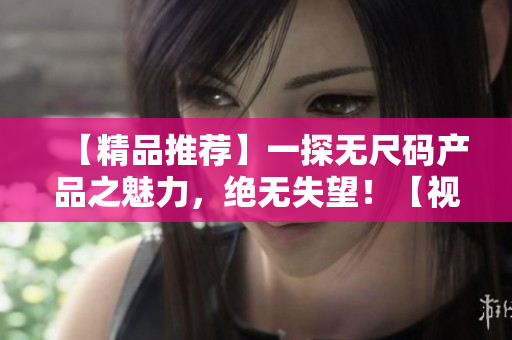 【精品推荐】一探无尺码产品之魅力，绝无失望！【视频】