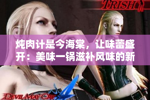 炖肉计是今海棠，让味蕾盛开：美味一锅滋补风味的新尝试