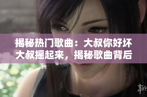 揭秘热门歌曲：大叔你好坏大叔摇起来，揭秘歌曲背后的故事、创作灵感及独特魅力