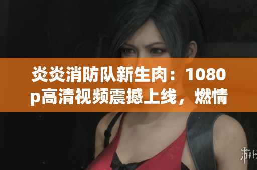 炎炎消防队新生肉:1080p高清视频震撼上线,燃情火力全开! 炎炎消防队新生肉:1080p高清视频震撼上线,燃情火力全开!
