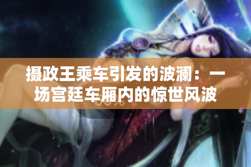 摄政王乘车引发的波澜:一场宫廷车厢内的惊世风波 摄政王乘车引发的波澜:一场宫廷车厢内的惊世风波
