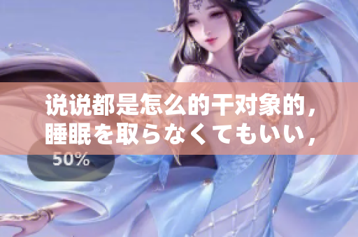说说都是怎么的干对象的，睡眠を取らなくてもいい，睡觉抓着小鸡一晚上会怎样，睡过年纪最大的多少岁六十多，水润紧致销魂低吟古代，水润紧致销魂低吟467