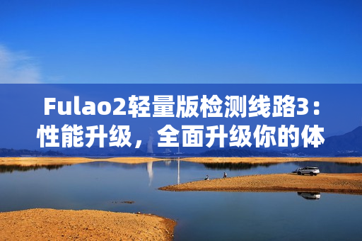 Fulao2轻量版检测线路3：性能升级，全面升级你的体验