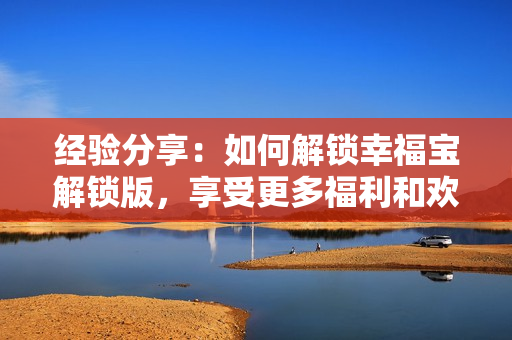 经验分享：如何解锁幸福宝解锁版，享受更多福利和欢乐