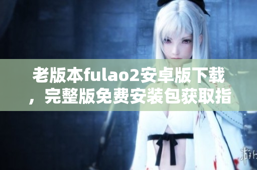 老版本fulao2安卓版下载，完整版免费安装包获取指南