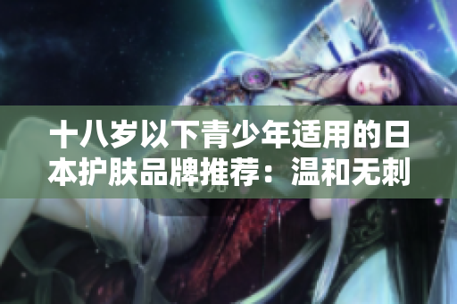 十八岁以下青少年适用的日本护肤品牌推荐:温和无刺激,呵护娇嫩肌肤 十八岁以下青少年适用的日本护肤品牌推荐:温和无刺激,呵护娇嫩肌肤