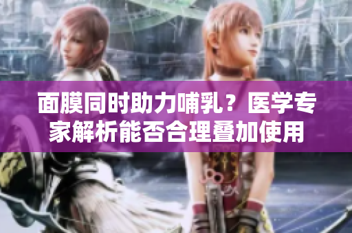 面膜同时助力哺乳?医学专家解析能否合理叠加使用 面膜同时助力哺乳?医学专家解析能否合理叠加使用