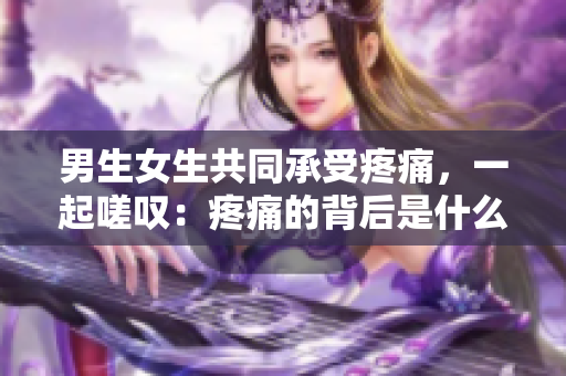 男生女生共同承受疼痛，一起嗟叹：疼痛的背后是什么？