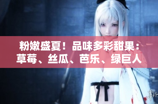 粉嫩盛夏！品味多彩甜果：草莓、丝瓜、芭乐、绿巨人、樱桃、秋葵，2023尽显鲜活魅力