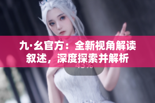 九·幺官方：全新视角解读叙述，深度探索并解析
