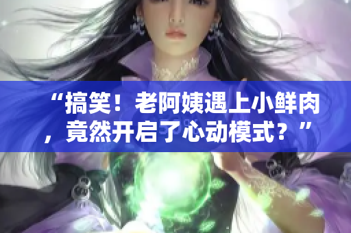“搞笑!老阿姨遇上小鲜肉,竟然开启了心动模式?” “搞笑!老阿姨遇上小鲜肉,竟然开启了心动模式?”