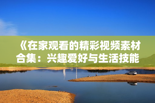 《在家观看的精彩视频素材合集：兴趣爱好与生活技能应有尽有》