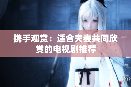 携手观赏：适合夫妻共同欣赏的电视剧推荐