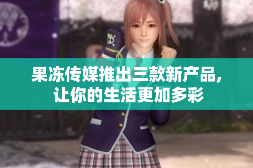 果冻传媒推出三款新产品, 让你的生活更加多彩