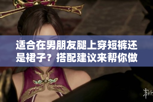 适合在男朋友腿上穿短裤还是裙子？搭配建议来帮你做选择