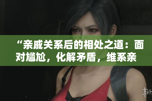 “亲戚关系后的相处之道：面对尴尬，化解矛盾，维系亲情”