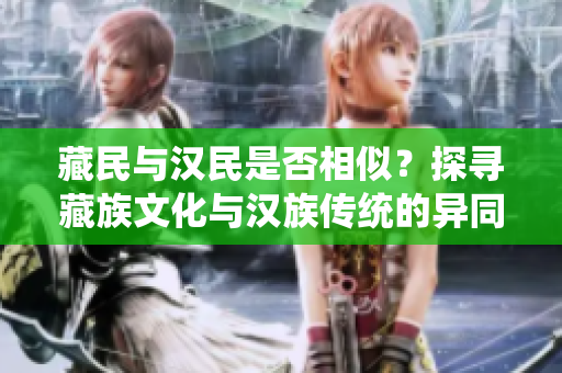 藏民与汉民是否相似？探寻藏族文化与汉族传统的异同