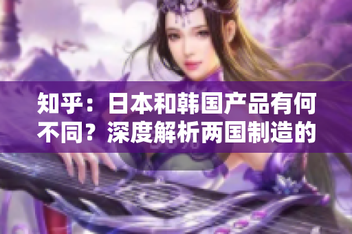 知乎：日本和韩国产品有何不同？深度解析两国制造的特点与差异