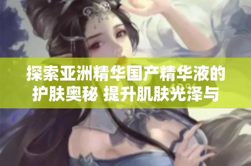 探索亚洲精华国产精华液的护肤奥秘 提升肌肤光泽与弹性