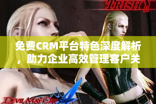 免费CRM平台特色深度解析，助力企业高效管理客户关系
