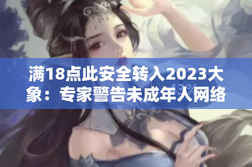满18点此安全转入2023大象：专家警告未成年人网络安全风险