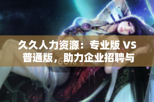 久久人力资源：专业版 VS 普通版，助力企业招聘与管理，哪个更适合你？
