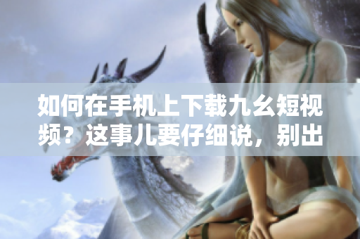 如何在手机上下载九幺短视频？这事儿要仔细说，别出错