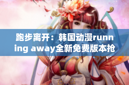 跑步离开：韩国动漫running away全新免费版本抢鲜发布