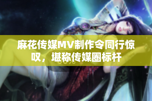 麻花传媒MV制作令同行惊叹，堪称传媒圈标杆