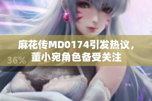麻花传MD0174引发热议，董小宛角色备受关注