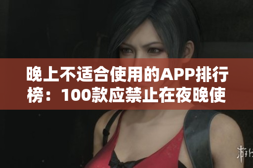 晚上不适合使用的APP排行榜：100款应禁止在夜晚使用的APP推荐列表